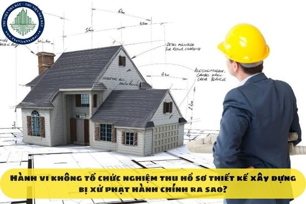 Hành vi không tổ chức nghiệm thu hồ sơ thiết kế xây dựng bị xử phạt hành chính ra sao?