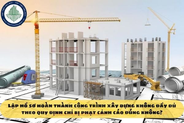 Lập hồ sơ hoàn thành công trình xây dựng không đầy đủ theo quy định chỉ bị phạt cảnh cáo đúng không?