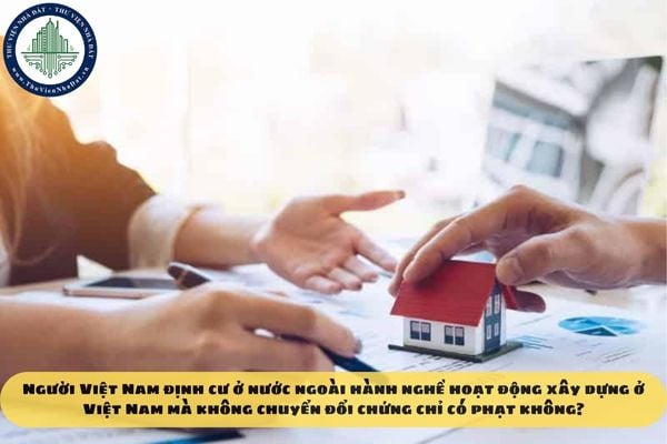 Người Việt Nam định cư ở nước ngoài hành nghề hoạt động xây dựng ở Việt Nam mà không chuyển đổi chứng chỉ có phạt không?