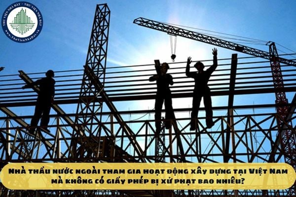 Nhà thầu nước ngoài tham gia hoạt động xây dựng tại Việt Nam mà không có giấy phép bị xử phạt bao nhiêu?