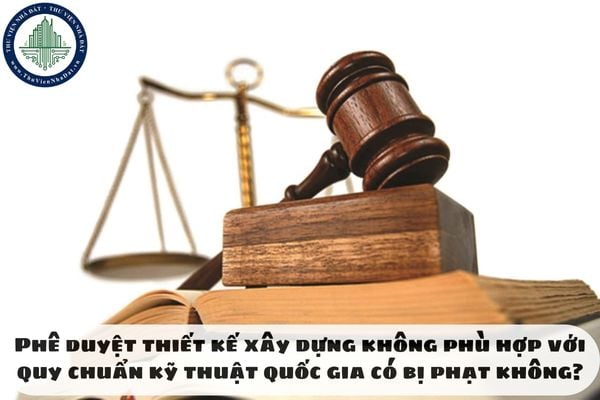 Phê duyệt thiết kế xây dựng không phù hợp với quy chuẩn kỹ thuật quốc gia có bị phạt không?