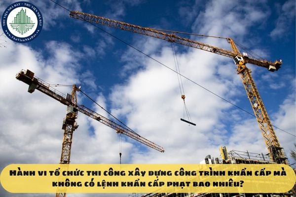 Hành vi tổ chức thi công xây dựng công trình khẩn cấp mà không có lệnh khẩn cấp phạt bao nhiêu?