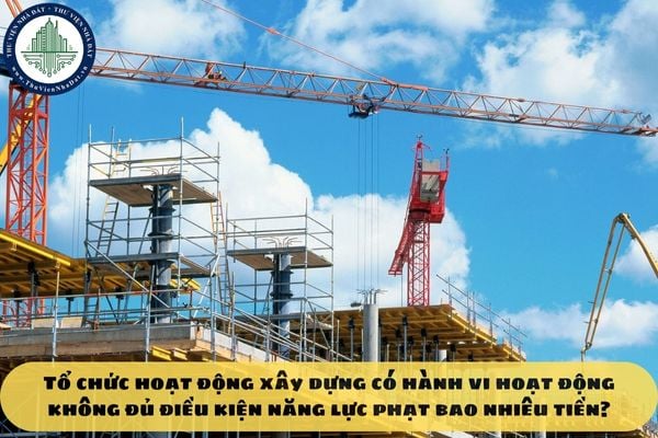 Tổ chức hoạt động xây dựng có hành vi hoạt động không đủ điều kiện năng lực phạt bao nhiêu tiền?