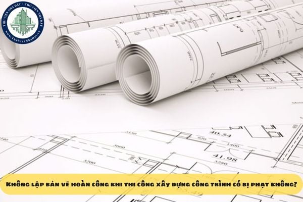 Không lập bản vẽ hoàn công khi thi công xây dựng công trình có bị phạt không?