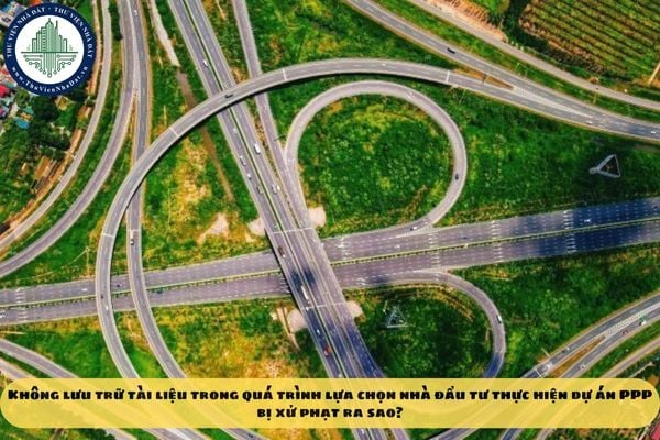Không lưu trữ tài liệu trong quá trình lựa chọn nhà đầu tư thực hiện dự án PPP bị xử phạt ra sao?