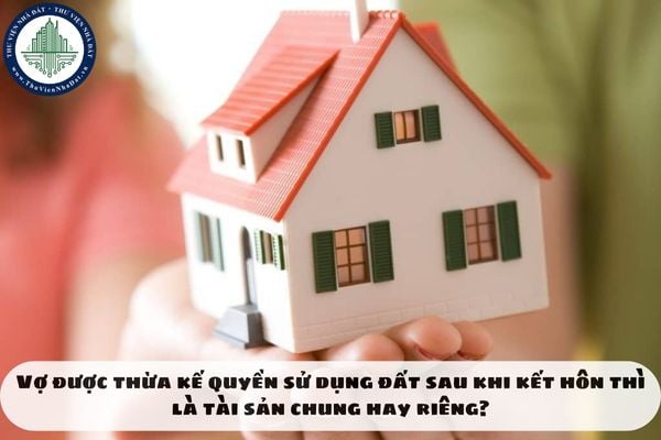 Vợ được thừa kế quyền sử dụng đất sau khi kết hôn thì là tài sản chung hay riêng?