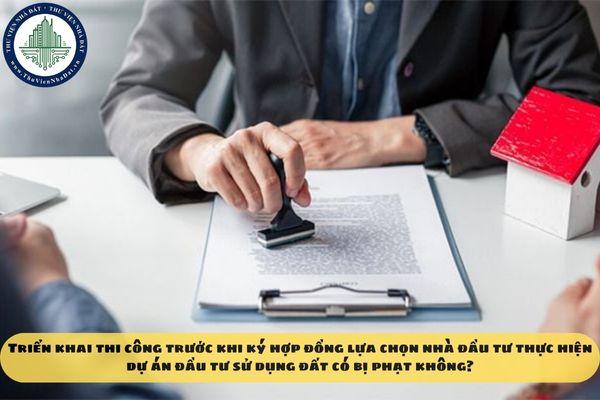 Triển khai thi công trước khi ký hợp đồng lựa chọn nhà đầu tư thực hiện dự án đầu tư sử dụng đất có bị phạt không?