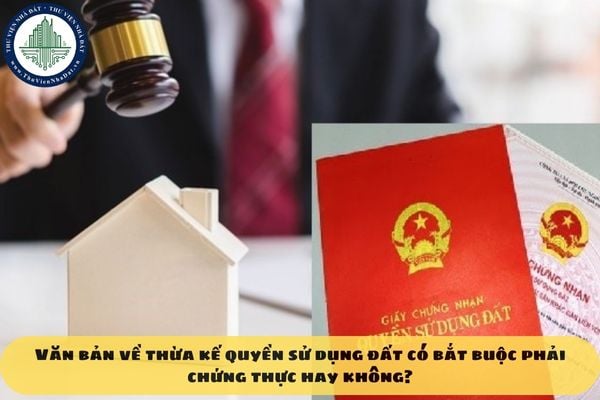 Văn bản về thừa kế quyền sử dụng đất có bắt buộc phải chứng thực hay không?