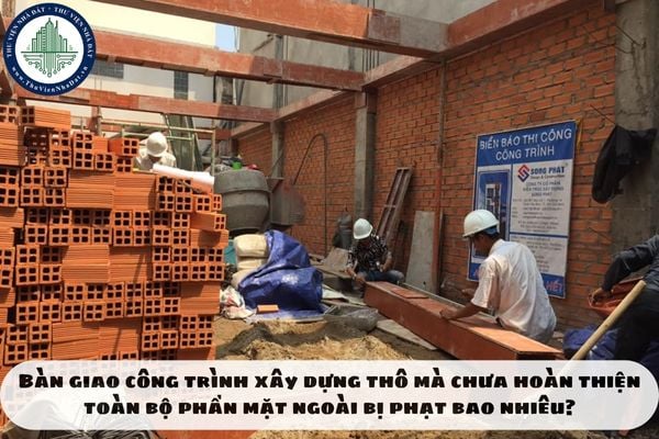 Bàn giao công trình xây dựng thô mà chưa hoàn thiện toàn bộ phần mặt ngoài bị phạt bao nhiêu?