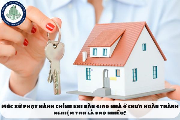 Mức xử phạt hành chính khi bàn giao nhà ở chưa hoàn thành nghiệm thu là bao nhiêu?