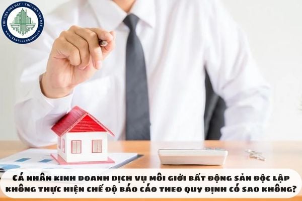 Cá nhân kinh doanh dịch vụ môi giới bất động sản độc lập không thực hiện chế độ báo cáo theo quy định có sao không?