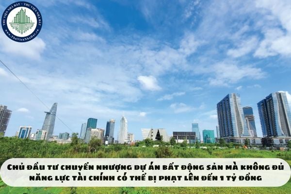Chủ đầu tư chuyển nhượng dự án bất động sản mà không đủ năng lực tài chính có thể bị phạt lên đến 1 tỷ đồng