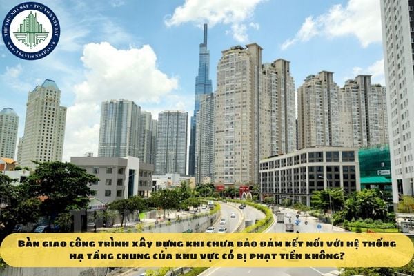 Bàn giao công trình xây dựng khi chưa bảo đảm kết nối với hệ thống hạ tầng chung của khu vực có bị phạt tiền không?