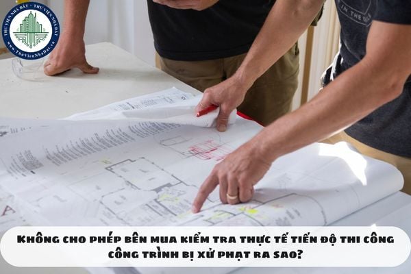 Không cho phép bên mua kiểm tra thực tế tiến độ thi công công trình bị xử phạt ra sao?