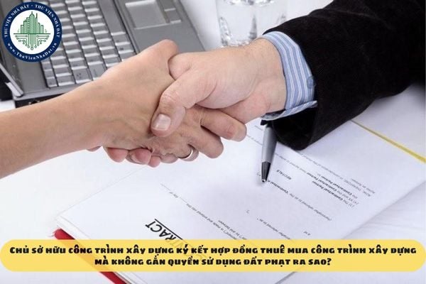 Chủ sở hữu công trình xây dựng ký kết hợp đồng thuê mua công trình xây dựng mà không gắn quyền sử dụng đất phạt ra sao?