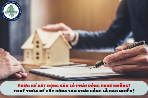 Thừa kế bất động sản có phải đóng thuế không? Thuế thừa kế bất động sản phải đóng là bao nhiêu?