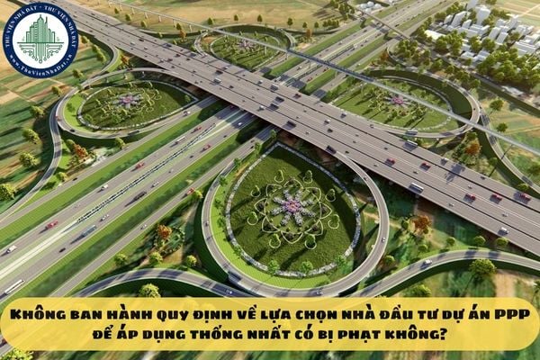 Không ban hành quy định về lựa chọn nhà đầu tư dự án PPP để áp dụng thống nhất có bị phạt không?