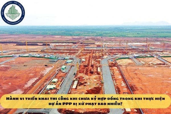 Hành vi triển khai thi công khi chưa ký hợp đồng trong khi thực hiện dự án PPP bị xử phạt bao nhiêu?