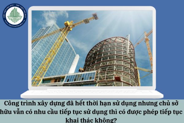 Công trình xây dựng đã hết thời hạn sử dụng nhưng chủ sở hữu vẫn có nhu cầu tiếp tục sử dụng thì có được phép tiếp tục khai thác không?
