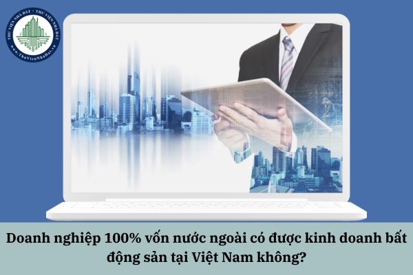 Doanh nghiệp 100% vốn nước ngoài có được kinh doanh bất động sản tại Việt Nam không?