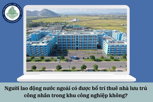 Người lao động nước ngoài có được bố trí thuê nhà lưu trú công nhân trong khu công nghiệp không?