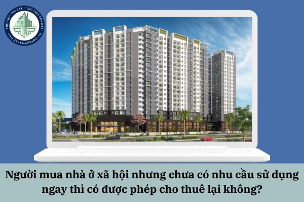Người mua nhà ở xã hội nhưng chưa có nhu cầu sử dụng ngay thì có được phép cho thuê lại không?