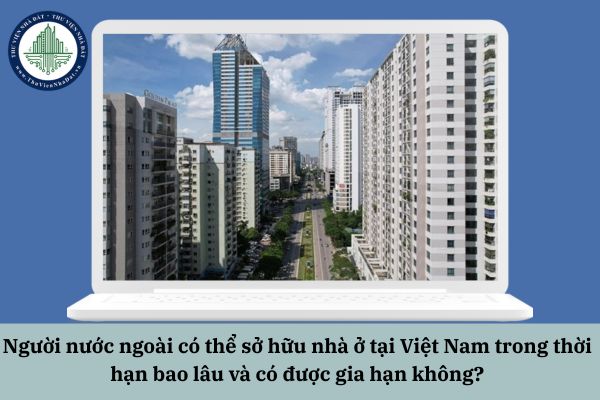 Người nước ngoài có thể sở hữu nhà ở tại Việt Nam trong thời hạn bao lâu và có được gia hạn không?