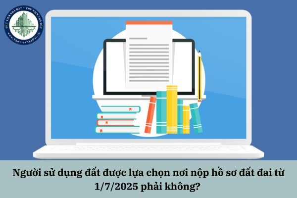 Người sử dụng đất được lựa chọn nơi nộp hồ sơ đất đai từ 1/7/2025 phải không?