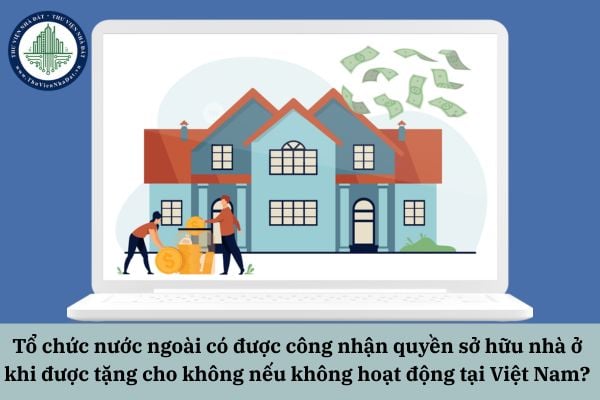 Tổ chức nước ngoài có được công nhận quyền sở hữu nhà ở khi được tặng cho không nếu không hoạt động tại Việt Nam?
