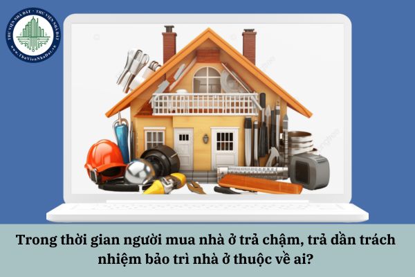 Trong thời gian người mua nhà ở trả chậm, trả dần trách nhiệm bảo trì nhà ở thuộc về ai?