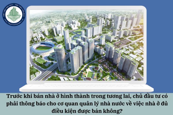 Trước khi bán nhà ở hình thành trong tương lai, chủ đầu tư có phải thông báo cho cơ quan quản lý nhà nước về việc nhà ở đủ điều kiện được bán không?