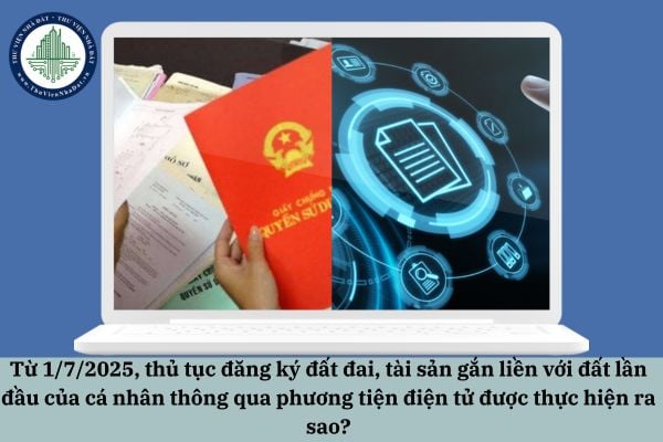 Từ 1/7/2025, thủ tục đăng ký đất đai, tài sản gắn liền với đất lần đầu của cá nhân thông qua phương tiện điện tử được thực hiện ra sao?