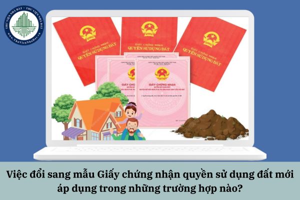 Việc đổi sang mẫu Giấy chứng nhận quyền sử dụng đất mới áp dụng trong những trường hợp nào?