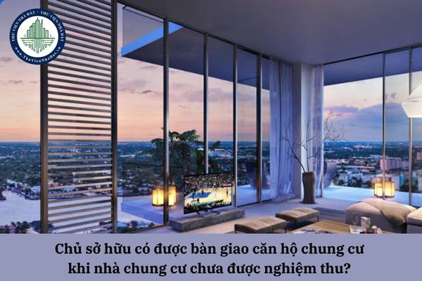 Chủ sở hữu có được bàn giao căn hộ chung cư khi nhà chung cư chưa được nghiệm thu? 
