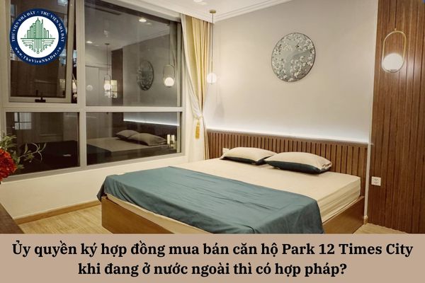 Ủy quyền ký hợp đồng mua bán căn hộ Park 12 Times City khi đang ở nước ngoài thì có hợp pháp? 