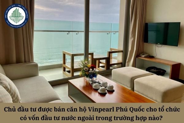 Chủ đầu tư được bán căn hộ Vinpearl Phú Quốc cho tổ chức có vốn đầu tư nước ngoài trong trường hợp nào? 