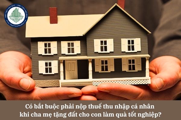 Có bắt buộc phải nộp thuế thu nhập cá nhân khi cha mẹ tặng đất cho con làm quà tốt nghiệp theo quy định pháp luật?
