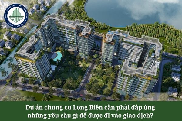 Dự án chung cư Long Biên cần phải đáp ứng những yêu cầu gì để được đi vào giao dịch? 