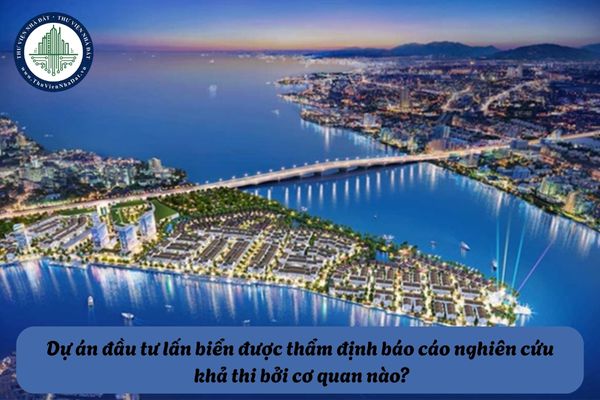 Dự án đầu tư lấn biển được thẩm định báo cáo nghiên cứu khả thi bởi cơ quan nào?