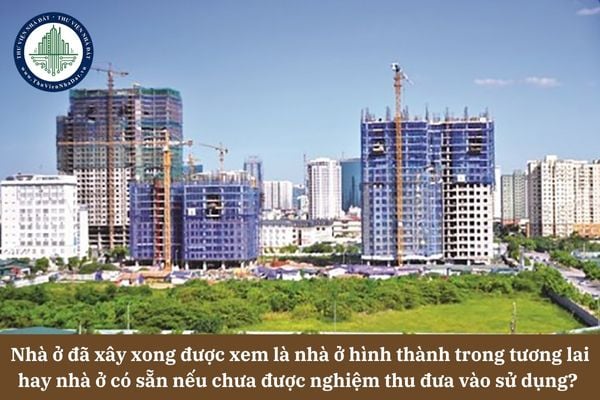 Nhà ở đã xây xong được xem là nhà ở hình thành trong tương lai hay nhà ở có sẵn nếu chưa được nghiệm thu đưa vào sử dụng? 