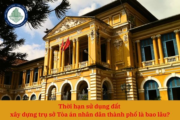 Thời hạn sử dụng đất xây dựng trụ sở Tòa án nhân dân thành phố là bao lâu?