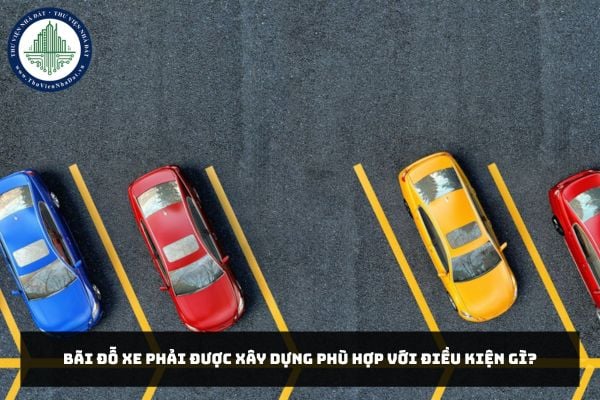 Bãi đỗ xe phải được xây dựng phù hợp với điều kiện gì?
