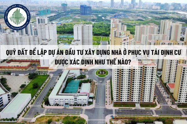 Quỹ đất để lập dự án đầu tư xây dựng nhà ở phục vụ tái định cư được xác định như thế nào? Nguyên tắc phát triển là gì?