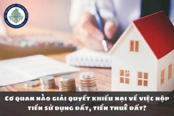 Cơ quan nào giải quyết khiếu nại về việc nộp tiền sử dụng đất, tiền thuê đất?