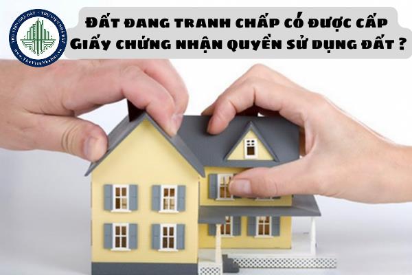 Đất đang tranh chấp có được cấp Giấy chứng nhận quyền sử dụng đất, quyền sở hữu tài sản gắn liền với đất không?