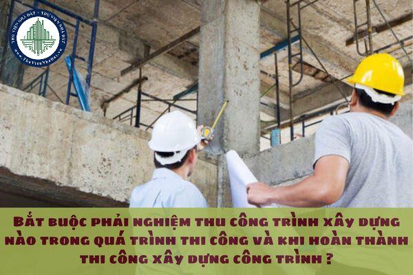 Bắt buộc phải nghiệm thu công trình xây dựng nào trong quá trình thi công và khi hoàn thành thi công xây dựng công trình ?