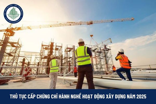 Thủ tục cấp chứng chỉ hành nghề hoạt động xây dựng năm 2025