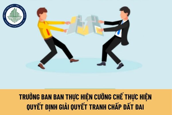 Trưởng ban Ban thực hiện cưỡng chế thực hiện quyết định giải quyết tranh chấp đất đai là ai? 