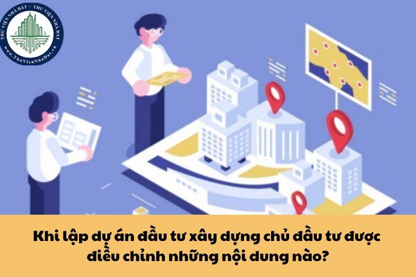 Khi lập dự án đầu tư xây dựng chủ đầu tư được điều chỉnh những nội dung nào?