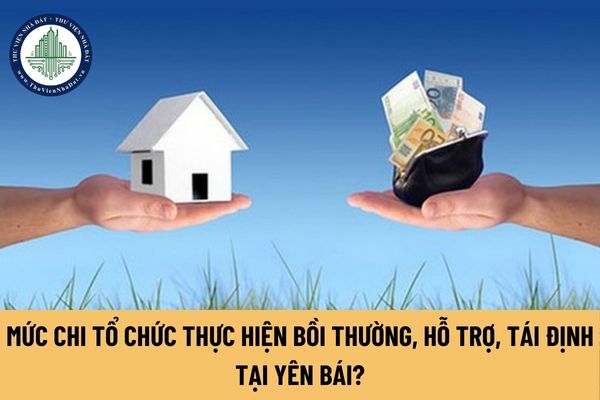 Khi Nhà nước thu hồi đất tại tỉnh Yên Bái, mức chi tổ chức thực hiện bồi thường, hỗ trợ, tái định cư được quy định thế nào?